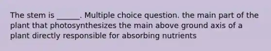 The stem is ______. Multiple choice question. the main part of the plant that photosynthesizes the main above ground axis of a plant directly responsible for absorbing nutrients
