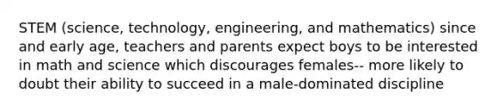 STEM (science, technology, engineering, and mathematics) since and early age, teachers and parents expect boys to be interested in math and science which discourages females-- more likely to doubt their ability to succeed in a male-dominated discipline