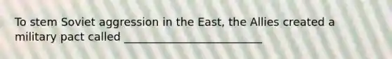 To stem Soviet aggression in the East, the Allies created a military pact called _________________________