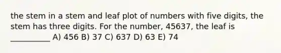 the stem in a stem and leaf plot of numbers with five digits, the stem has three digits. For the number, 45637, the leaf is __________ A) 456 B) 37 C) 637 D) 63 E) 74