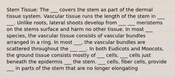 Stem Tissue: The ___ covers the stem as part of the dermal tissue system. Vascular tissue runs the length of the stem in ___ ___. Unlike roots, lateral shoots develop from ___ ___ meristems on the stems surface and harm no other tissue. In most ___ species, the vascular tissue consists of vascular bundles arranged in a ring. In most ___, the vascular bundles are scattered throughout the ___ ___. In both Eudicots and Moocots, the ground tissue consists mostly of ___ cells. ___ cells just beneath the epidermis ___ the stem. ___ cells, fiber cells, provide ___ in parts of the stem that are no longer elongating