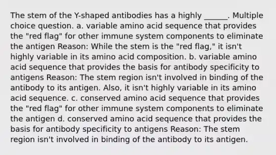 The stem of the Y-shaped antibodies has a highly ______. Multiple choice question. a. variable amino acid sequence that provides the "red flag" for other immune system components to eliminate the antigen Reason: While the stem is the "red flag," it isn't highly variable in its amino acid composition. b. variable amino acid sequence that provides the basis for antibody specificity to antigens Reason: The stem region isn't involved in binding of the antibody to its antigen. Also, it isn't highly variable in its amino acid sequence. c. conserved amino acid sequence that provides the "red flag" for other immune system components to eliminate the antigen d. conserved amino acid sequence that provides the basis for antibody specificity to antigens Reason: The stem region isn't involved in binding of the antibody to its antigen.