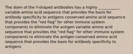 The stem of the Y-shaped antibodies has a highly ___________. variable amino acid sequence that provides the basis for antibody specificity to antigens conserved amino acid sequence that provides the "red flag" for other immune system components to eliminate the antigen variable amino acid sequence that provides the "red flag" for other immune system components to eliminate the antigen conserved amino acid sequence that provides the basis for antibody specificity to antigens