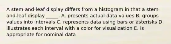 A stem-and-leaf display differs from a histogram in that a stem-and-leaf display _____. A. presents actual data values B. groups values into intervals C. represents data using bars or asterisks D. illustrates each interval with a color for visualization E. is appropriate for nominal data