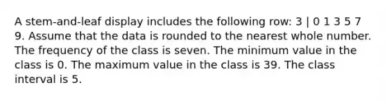 A stem-and-leaf display includes the following row: 3 | 0 1 3 5 7 9. Assume that the data is rounded to the nearest whole number. The frequency of the class is seven. The minimum value in the class is 0. The maximum value in the class is 39. The class interval is 5.