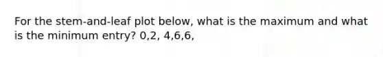 For the stem-and-leaf plot below, what is the maximum and what is the minimum entry? 0,2, 4,6,6,