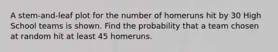 A stem-and-leaf plot for the number of homeruns hit by 30 High School teams is shown. Find the probability that a team chosen at random hit at least 45 homeruns.