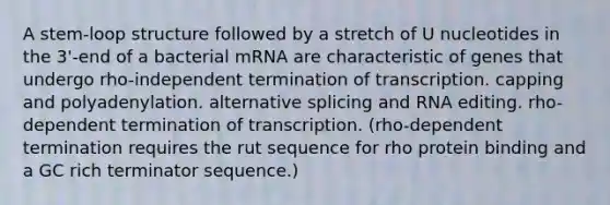 A stem-loop structure followed by a stretch of U nucleotides in the 3'-end of a bacterial mRNA are characteristic of genes that undergo rho-independent termination of transcription. capping and polyadenylation. alternative splicing and RNA editing. rho-dependent termination of transcription. (rho-dependent termination requires the rut sequence for rho protein binding and a GC rich terminator sequence.)