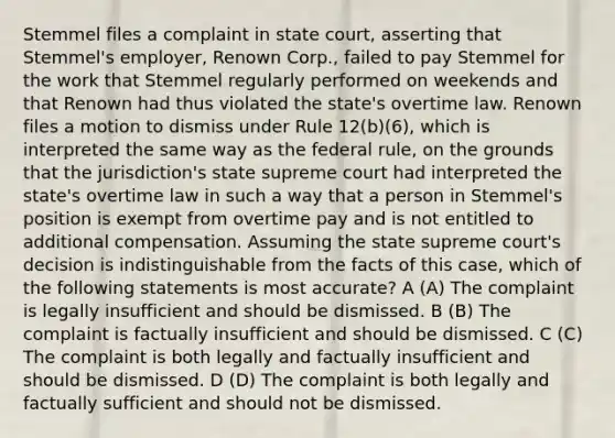 Stemmel files a complaint in state court, asserting that Stemmel's employer, Renown Corp., failed to pay Stemmel for the work that Stemmel regularly performed on weekends and that Renown had thus violated the state's overtime law. Renown files a motion to dismiss under Rule 12(b)(6), which is interpreted the same way as the federal rule, on the grounds that the jurisdiction's state supreme court had interpreted the state's overtime law in such a way that a person in Stemmel's position is exempt from overtime pay and is not entitled to additional compensation. Assuming the state supreme court's decision is indistinguishable from the facts of this case, which of the following statements is most accurate? A (A) The complaint is legally insufficient and should be dismissed. B (B) The complaint is factually insufficient and should be dismissed. C (C) The complaint is both legally and factually insufficient and should be dismissed. D (D) The complaint is both legally and factually sufficient and should not be dismissed.