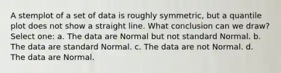 A stemplot of a set of data is roughly symmetric, but a quantile plot does not show a straight line. What conclusion can we draw? Select one: a. The data are Normal but not standard Normal. b. The data are standard Normal. c. The data are not Normal. d. The data are Normal.