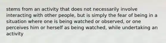 stems from an activity that does not necessarily involve interacting with other people, but is simply the fear of being in a situation where one is being watched or observed, or one perceives him or herself as being watched, while undertaking an activity