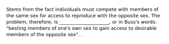 Stems from the fact individuals must compete with members of the same sex for access to reproduce with the opposite sex. The problem, therefore, is _____________________, or in Buss's words: "besting members of one's own sex to gain access to desirable members of the opposite sex". .