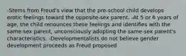 -Stems from Freud's view that the pre-school child develops erotic feelings toward the opposite-sex parent. -At 5 or 6 years of age, the child renounces these feelings and identiﬁes with the same-sex parent, unconsciously adopting the same-sex parent's characteristics. -Developmentalists do not believe gender development proceeds as Freud proposed