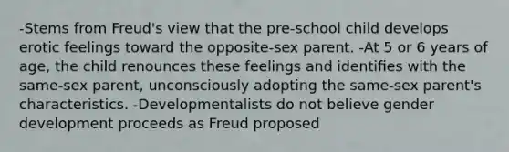 -Stems from Freud's view that the pre-school child develops erotic feelings toward the opposite-sex parent. -At 5 or 6 years of age, the child renounces these feelings and identiﬁes with the same-sex parent, unconsciously adopting the same-sex parent's characteristics. -Developmentalists do not believe gender development proceeds as Freud proposed