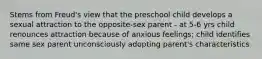 Stems from Freud's view that the preschool child develops a sexual attraction to the opposite-sex parent - at 5-6 yrs child renounces attraction because of anxious feelings; child identifies same sex parent unconsciously adopting parent's characteristics