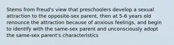 Stems from Freud's view that preschoolers develop a sexual attraction to the opposite-sex parent, then at 5-6 years old renounce the attraction because of anxious feelings, and begin to identify with the same-sex parent and unconsciously adopt the same-sex parent's characteristics