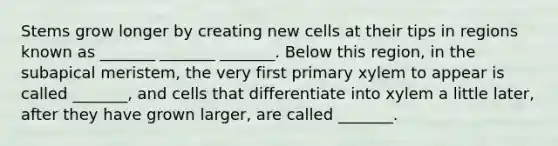 Stems grow longer by creating new cells at their tips in regions known as _______ _______ _______. Below this region, in the subapical meristem, the very first primary xylem to appear is called _______, and cells that differentiate into xylem a little later, after they have grown larger, are called _______.