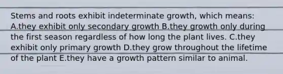 Stems and roots exhibit indeterminate growth, which means: A.they exhibit only secondary growth B.they growth only during the first season regardless of how long the plant lives. C.they exhibit only primary growth D.they grow throughout the lifetime of the plant E.they have a growth pattern similar to animal.