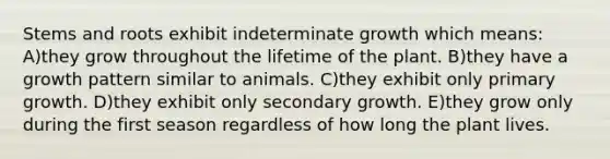 Stems and roots exhibit indeterminate growth which means: A)they grow throughout the lifetime of the plant. B)they have a growth pattern similar to animals. C)they exhibit only primary growth. D)they exhibit only secondary growth. E)they grow only during the first season regardless of how long the plant lives.
