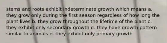 stems and roots exhibit indeterminate growth which means a. they grow only during the first season regardless of how long the plant lives b. they grow throughout the lifetime of the plant c. they exhibit only secondary growth d. they have growth pattern similar to animals e. they exhibit only primary growth