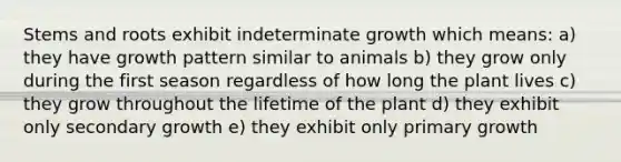 Stems and roots exhibit indeterminate growth which means: a) they have growth pattern similar to animals b) they grow only during the first season regardless of how long the plant lives c) they grow throughout the lifetime of the plant d) they exhibit only secondary growth e) they exhibit only primary growth