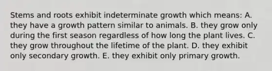 Stems and roots exhibit indeterminate growth which means: A. they have a growth pattern similar to animals. B. they grow only during the first season regardless of how long the plant lives. C. they grow throughout the lifetime of the plant. D. they exhibit only secondary growth. E. they exhibit only primary growth.