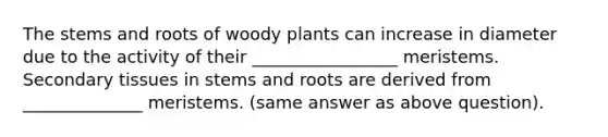 The stems and roots of woody plants can increase in diameter due to the activity of their _________________ meristems. Secondary tissues in stems and roots are derived from ______________ meristems. (same answer as above question).