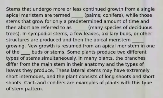 Stems that undergo more or less continued growth from a single apical meristem are termed _____ (palms; conifers), while those stems that grow for only a predetermined amount of time and then abort are referred to as ______ (many species of deciduous trees). In sympodial stems, a few leaves, axillary buds, or other structures are produced and then the apical meristem _____ growing. New growth is resumed from an apical meristem in one of the ____ buds or stems. Some plants produce two different types of stems simultaneously. In many plants, the branches differ from the main stem in their anatomy and the types of leaves they produce. These lateral stems may have extremely short internodes, and the plant consists of long shoots and short shoots. Cacti and conifers are examples of plants with this type of stem pattern.