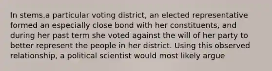 In stems.a particular voting district, an elected representative formed an especially close bond with her constituents, and during her past term she voted against the will of her party to better represent the people in her district. Using this observed relationship, a political scientist would most likely argue