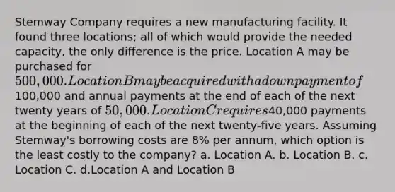 Stemway Company requires a new manufacturing facility. It found three locations; all of which would provide the needed capacity, the only difference is the price. Location A may be purchased for 500,000. Location B may be acquired with a down payment of100,000 and annual payments at the end of each of the next twenty years of 50,000. Location C requires40,000 payments at the beginning of each of the next twenty-five years. Assuming Stemway's borrowing costs are 8% per annum, which option is the least costly to the company? a. Location A. b. Location B. c. Location C. d.Location A and Location B