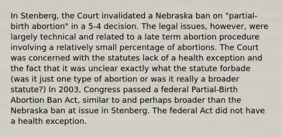 In Stenberg, the Court invalidated a Nebraska ban on "partial-birth abortion" in a 5-4 decision. The legal issues, however, were largely technical and related to a late term abortion procedure involving a relatively small percentage of abortions. The Court was concerned with the statutes lack of a health exception and the fact that it was unclear exactly what the statute forbade (was it just one type of abortion or was it really a broader statute?) In 2003, Congress passed a federal Partial-Birth Abortion Ban Act, similar to and perhaps broader than the Nebraska ban at issue in Stenberg. The federal Act did not have a health exception.