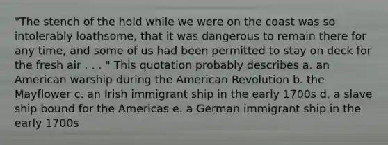 "The stench of the hold while we were on the coast was so intolerably loathsome, that it was dangerous to remain there for any time, and some of us had been permitted to stay on deck for the fresh air . . . " This quotation probably describes a. an American warship during the American Revolution b. the Mayflower c. an Irish immigrant ship in the early 1700s d. a slave ship bound for the Americas e. a German immigrant ship in the early 1700s