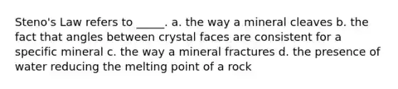 Steno's Law refers to _____. a. the way a mineral cleaves b. the fact that angles between crystal faces are consistent for a specific mineral c. the way a mineral fractures d. the presence of water reducing the melting point of a rock