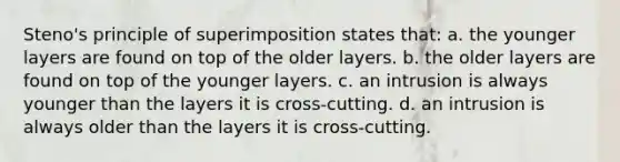 Steno's principle of superimposition states that: a. the younger layers are found on top of the older layers. b. the older layers are found on top of the younger layers. c. an intrusion is always younger than the layers it is cross-cutting. d. an intrusion is always older than the layers it is cross-cutting.