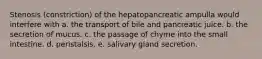 Stenosis (constriction) of the hepatopancreatic ampulla would interfere with a. the transport of bile and pancreatic juice. b. the secretion of mucus. c. the passage of chyme into the small intestine. d. peristalsis. e. salivary gland secretion.