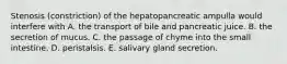 Stenosis (constriction) of the hepatopancreatic ampulla would interfere with A. the transport of bile and pancreatic juice. B. the secretion of mucus. C. the passage of chyme into the small intestine. D. peristalsis. E. salivary gland secretion.