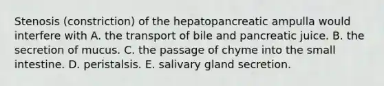 Stenosis (constriction) of the hepatopancreatic ampulla would interfere with A. the transport of bile and pancreatic juice. B. the secretion of mucus. C. the passage of chyme into the small intestine. D. peristalsis. E. salivary gland secretion.