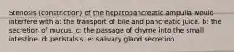 Stenosis (constriction) of the hepatopancreatic ampulla would interfere with a: the transport of bile and pancreatic juice. b: the secretion of mucus. c: the passage of chyme into the small intestine. d: peristalsis. e: salivary gland secretion