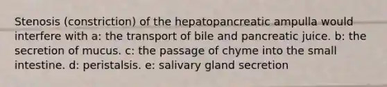 Stenosis (constriction) of the hepatopancreatic ampulla would interfere with a: the transport of bile and pancreatic juice. b: the secretion of mucus. c: the passage of chyme into the small intestine. d: peristalsis. e: salivary gland secretion