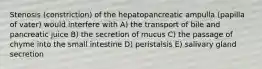 Stenosis (constriction) of the hepatopancreatic ampulla (papilla of vater) would interfere with A) the transport of bile and pancreatic juice B) the secretion of mucus C) the passage of chyme into the small intestine D) peristalsis E) salivary gland secretion