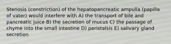 Stenosis (constriction) of the hepatopancreatic ampulla (papilla of vater) would interfere with A) the transport of bile and pancreatic juice B) the secretion of mucus C) the passage of chyme into the small intestine D) peristalsis E) salivary gland secretion