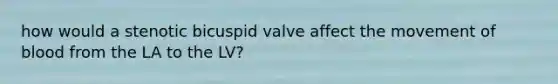 how would a stenotic bicuspid valve affect the movement of blood from the LA to the LV?