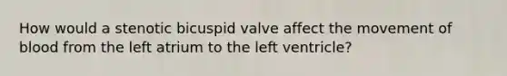 How would a stenotic bicuspid valve affect the movement of blood from the left atrium to the left ventricle?