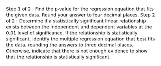 Step 1 of 2 : Find the p-value for the regression equation that fits the given data. Round your answer to four decimal places. Step 2 of 2 : Determine if a statistically significant linear relationship exists between the independent and dependent variables at the 0.01 level of significance. If the relationship is statistically significant, identify the multiple regression equation that best fits the data, rounding the answers to three decimal places. Otherwise, indicate that there is not enough evidence to show that the relationship is statistically significant.