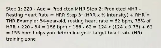 Step 1: 220 - Age = Predicted MHR Step 2: Predicted MHR - Resting Heart Rate = HRR Step 3: (HRR x % intensity) + RHR = THR Example: 34-year-old, resting heart rate = 62 bpm, 75% of HRR • 220 - 34 = 186 bpm • 186 - 62 = 124 • (124 x 0.75) + 62 = 155 bpm helps you determine your target heart rate (HR) training zone