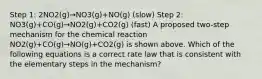 Step 1: 2NO2(g)→NO3(g)+NO(g) (slow) Step 2: NO3(g)+CO(g)→NO2(g)+CO2(g) (fast) A proposed two-step mechanism for the chemical reaction NO2(g)+CO(g)→NO(g)+CO2(g) is shown above. Which of the following equations is a correct rate law that is consistent with the elementary steps in the mechanism?