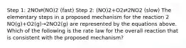 Step 1: 2NO⇄(NO)2 (fast) Step 2: (NO)2+O2⇄2NO2 (slow) The elementary steps in a proposed mechanism for the reaction 2 NO(g)+O2(g)→2NO2(g) are represented by the equations above. Which of the following is the rate law for the overall reaction that is consistent with the proposed mechanism?