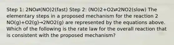 Step 1: 2NO⇄(NO)2(fast) Step 2: (NO)2+O2⇄2NO2(slow) The elementary steps in a proposed mechanism for the reaction 2 NO(g)+O2(g)→2NO2(g) are represented by the equations above. Which of the following is the rate law for the overall reaction that is consistent with the proposed mechanism?