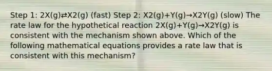 Step 1: 2X(g)⇄X2(g) (fast) Step 2: X2(g)+Y(g)→X2Y(g) (slow) The rate law for the hypothetical reaction 2X(g)+Y(g)→X2Y(g) is consistent with the mechanism shown above. Which of the following mathematical equations provides a rate law that is consistent with this mechanism?