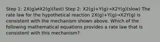 Step 1: 2X(g)⇄X2(g)(fast) Step 2: X2(g)+Y(g)→X2Y(g)(slow) The rate law for the hypothetical reaction 2X(g)+Y(g)→X2Y(g) is consistent with the mechanism shown above. Which of the following mathematical equations provides a rate law that is consistent with this mechanism?